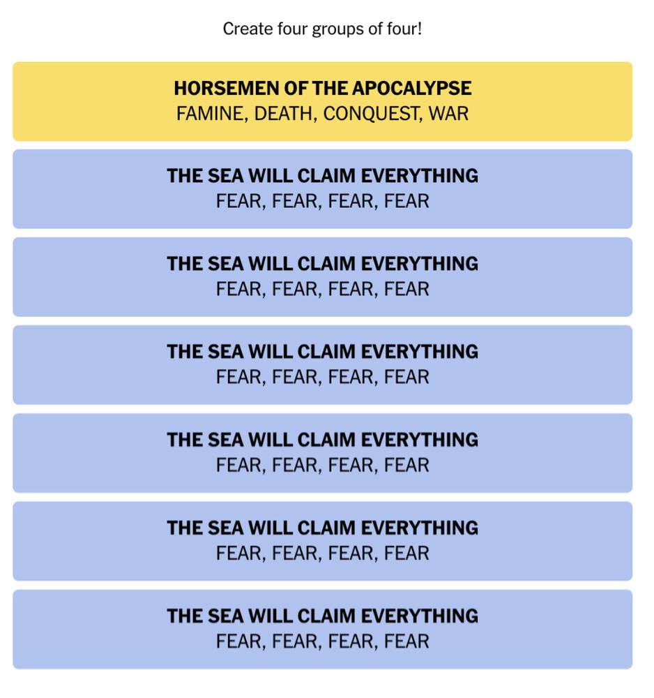 A completed game of NYT Connections, but there are 7 categories instead of 4. The first category (in yellow) reads “Horsemen of the Apocalypse: Famine, Death, Conquest, War” and the remaining 6 (all in blue) read the same thing: “The Sea Will Claim Everything. Fear, Fear, Fear, Fear”