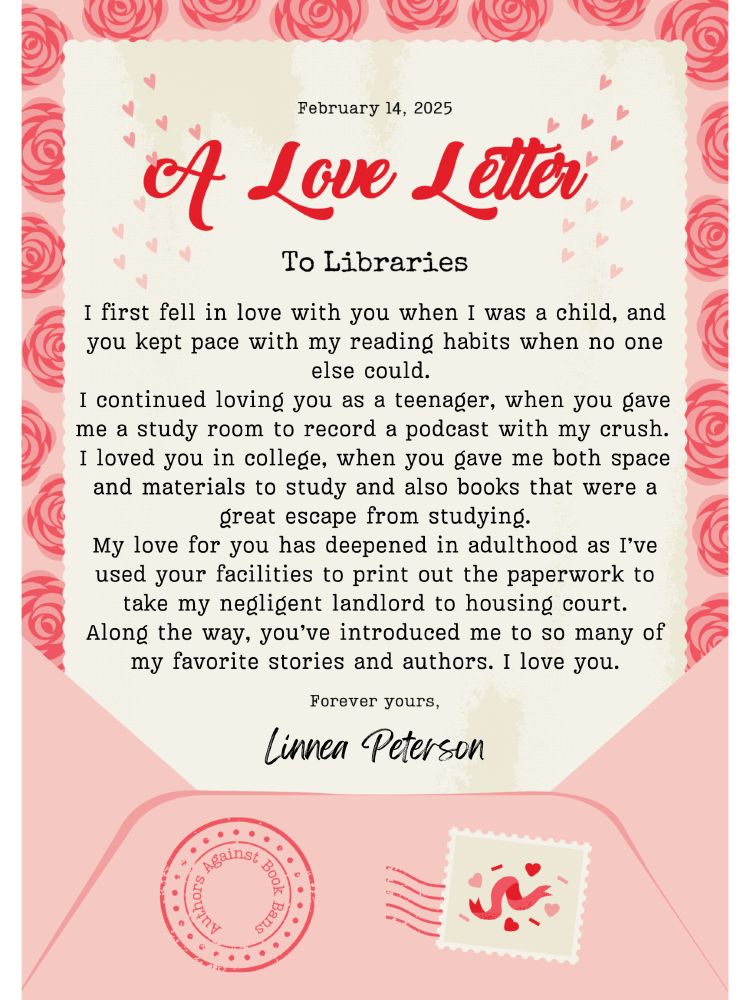 A PDF styled as a love letter. It says, 

"February 14, 2025

A Love Letter

To Libraries

I first fell in love with you when I was a child, and you kept pace with my reading habits when no one else could. 

I continued loving you as a teenager, when you gave me a study room to record a podcast with my crush. 

I loved you in college, when you gave me both space and materials to study and also books that were a great escape from studying.

My love for you has deepened in adulthood as I’ve used your facilities to print out the paperwork to take my negligent landlord to housing court.

Along the way, you’ve introduced me to so many of my favorite stories and authors. I love you.

Forever yours,

Linnea Peterson"

The PDF is very pink with heart and rose imagery in abundance, and it is stylized to look like a letter on pink stationery coming out of a pink envelope. 