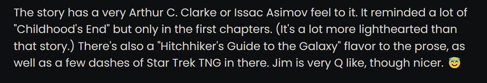 The story has a very Arthur C. Clarke or Issac Asimov feel to it. It reminded a lot of "Childhood's End" but only in the first chapters. (It's a lot more lighthearted than that story.) There's also a "Hitchhiker's Guide to the Galaxy" flavor to the prose, as well as a few dashes of Star Trek TNG in there. Jim is very Q like, though nicer. 😇