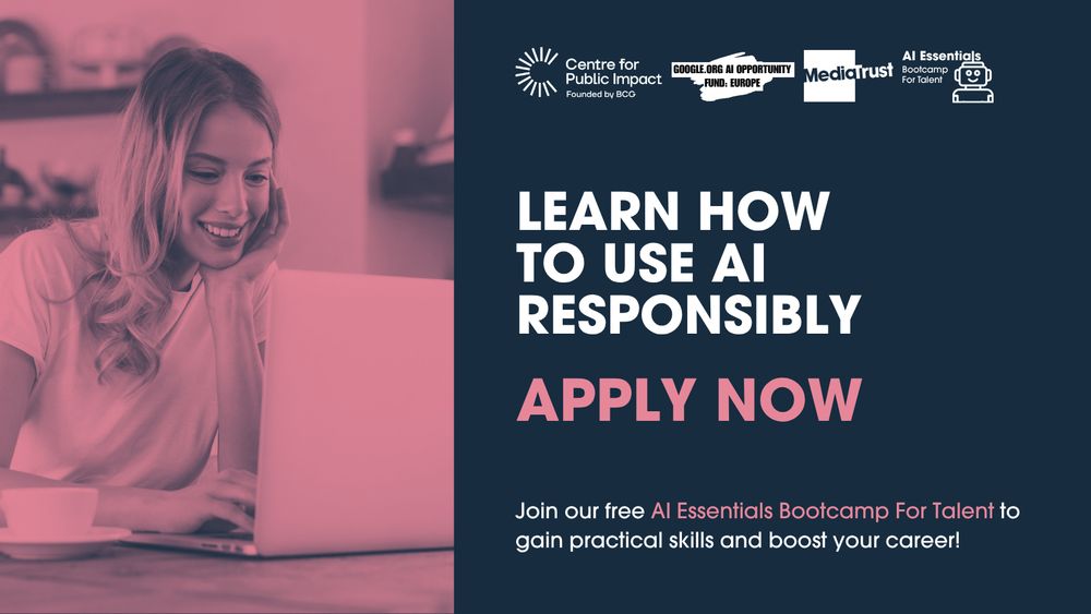 Image of a young person sat, smiling at their laptop

Logos for Centre for Public Impact, Google AI Opportunity Fund: Europe, Media Trust and AI Essentials Bootcamp for Talent

Learn how to use AI responsibly 
Apply now

Join our free AI Essentials Bootcamp For Talent to gain practical skills and boost your career!