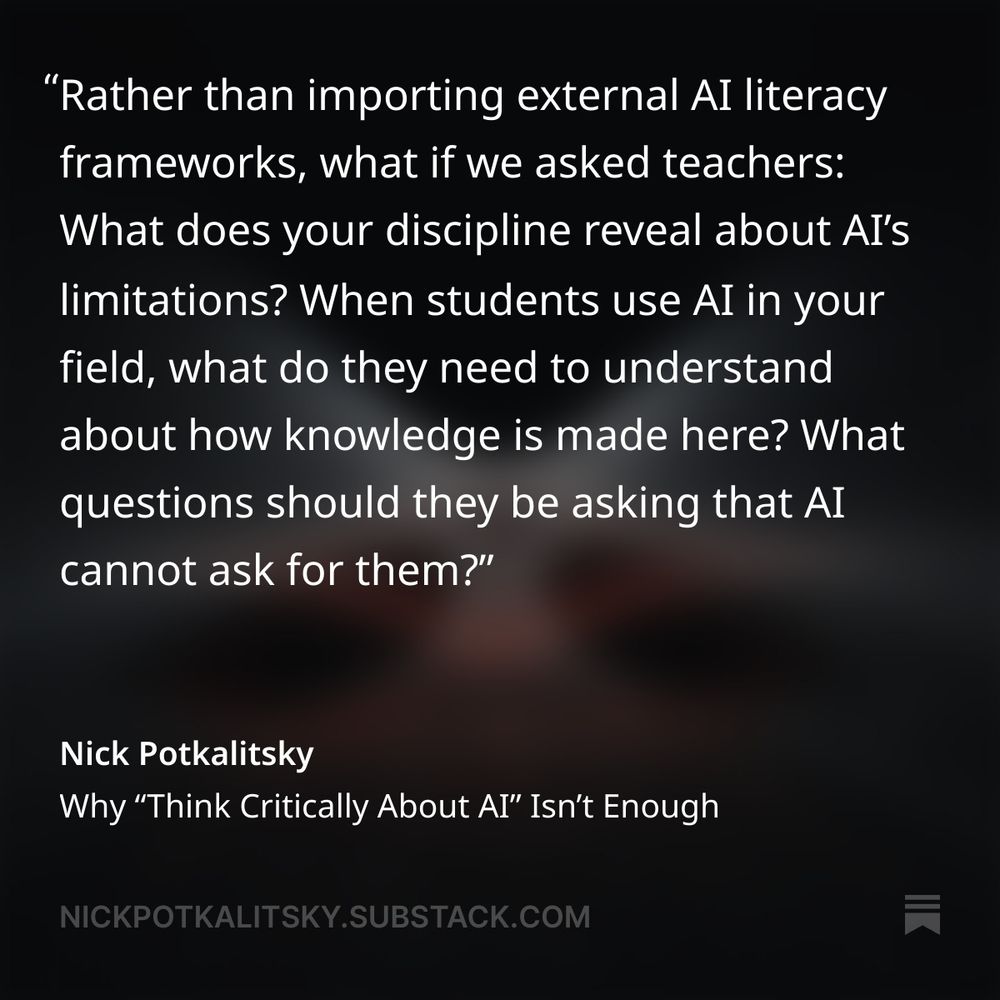 Quote: Rather than importing external AI literacy frameworks, what if we asked teachers: What does your discipline reveal about AI’s limitations? When students use AI in your field, what do they need to understand about how knowledge is made here? What questions should they be asking that AI cannot ask for them?