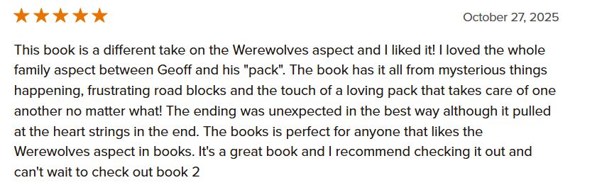 This book is a different take on the Werewolves aspect and I liked it! I loved the whole family aspect between Geoff and his "pack". The book has it all from mysterious things happening, frustrating road blocks and the touch of a loving pack that takes care of one another no matter what! The ending was unexpected in the best way although it pulled at the heart strings in the end. The books is perfect for anyone that likes the Werewolves aspect in books. It's a great book and I recommend checking it out and can't wait to check out book 2