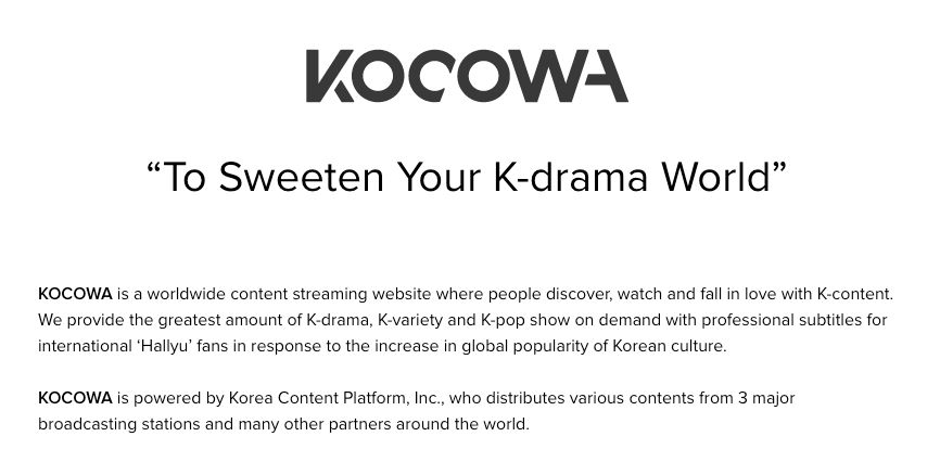 A screenshot that says "KOCOWA" in big letters at the top, with the following text:
“To Sweeten Your K-drama World

KOCOWA is a worldwide content streaming website where people discover, watch and fall in love with K-content. We provide the greatest amount of K-drama, K-variety and K-pop show on demand with professional subtitles for international ‘Hallyu’ fans in response to the increase in global popularity of Korean culture.

KOCOWA is powered by Korea Content Platform, Inc., who distributes various contents from 3 major broadcasting stations and many other partners around the world."