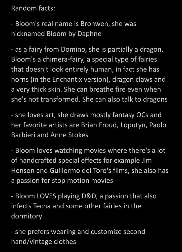 Random facts:
- Bloom's real name is Bronwen, she was nicknamed Bloom by Daphne
- as a fairy from Domino, she is partially a dragon. Bloom's a chimera-fairy, a special type of fairies that doesn't look entirely human, in fact she has horns (in the Enchantix version), dragon claws and a very thick skin. She can breathe fire even when she's not transformed. She can also talk to dragons
- she loves art, she draws mostly fantasy OCs and her favorite artists are Brian Froud, Loputyn, Paolo Barbieri and Anne Stokes
- Bloom loves watching movies where there's a lot of handcrafted special effects for example Jim Henson and Guillermo del Toro's films, she also has a passion for stop motion movies
- Bloom LOVES playing D&D, a passion that also infects Tecna and some other fairies in the dormitory
- she prefers wearing and customize second hand/vintage clothes
