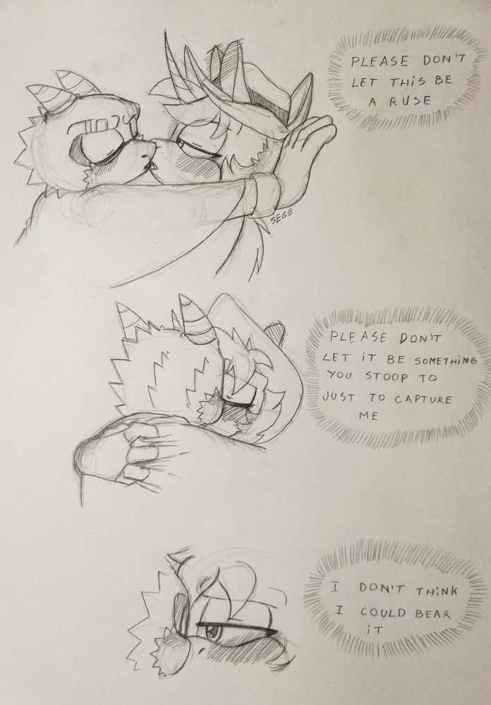 A short traditionally drawn comic of a lizard/dragon and a unicorn Sonic OC kissing. The first drawing has the lizard pinning the unicorn against a wall, the unicorn has a cowboy hat that's slightly folding against it, while the poncho the dragon is wearing is covering them both. We are viewing them from the side. A thought bubble says 'Please don't let this be a ruse'
The second drawing is a view from the back, the dragon's back is facing us, his head obscuring a bit of the unicorn's face. The unicorn's hand is visible, gripping at the back of the poncho. The thought bubble says 'Please don't let it be something you stoop to just to capture me'
The final drawing is a close up of the unicorn's face, focused on the eye. It's half lidded and he's giving a gentle look towards the dragon, whose face we can see a bit of. His eyes are closed. The thought bubble says 'I don't think I could bear it'