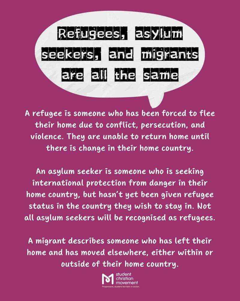 Text: Refugees, asylum seekers, and migrants are all the same.

A refugee is someone who has been forced to flee their home due to conflict, persecution, and violence. They are unable to return home until there is change in their home country.

An asylum seeker is someone who is seeking international protection from danger in their home country, but hasn’t yet been given refugee status in the country they wish to stay in. Not all asylum seekers will be recognised as refugees.

A migrant describes someone who has left their home and has moved elsewhere, either within or outside of their home country.