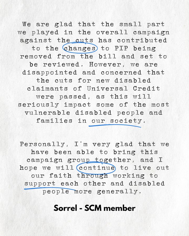 We are glad that the small part we played in the overall campaign against the cuts has contributed to the changes to PIP being removed from the bill and set to be reviewed. However, we are disappointed and concerned that the cuts for new disabled claimants of Universal Credit were passed, as this will seriously impact some of the most vulnerable disabled people and families in our society.  Personally, I’m very glad that we have been able to bring this campaign group together, and I hope we will continue to live out our faith through working to support each other and disabled people more generally.  Sorrel - SCM Member