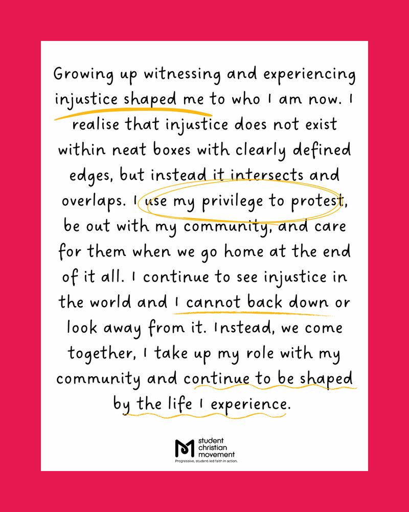 Text: Growing up witnessing and experiencing injustice shaped my to who I am now. I realise that injustice does not exist within neat boxes with clearly defined edges, but instead it intersects and overlaps. I use my privilege to protest, be out with my community, and care for them when we go home at the end of it all. I continue to see injustice in the world and I cannot back down or look away from it. Instead, we come together, I take up my role with my community and continue to be shaped by the life I experience.