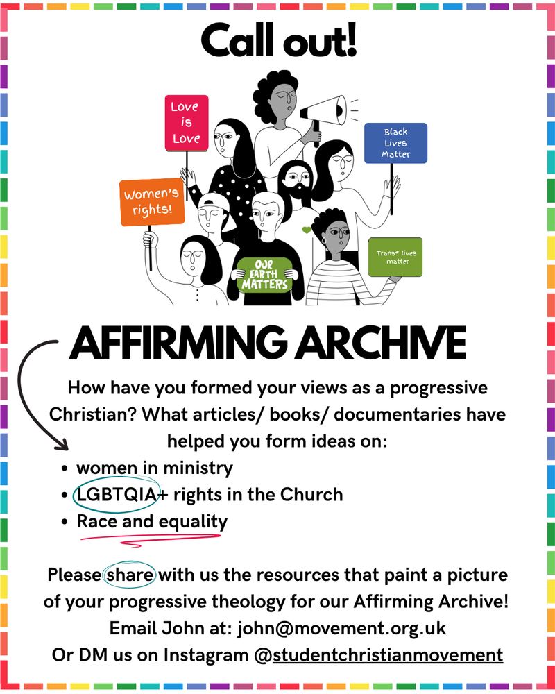 A cartoon of protesters on a white background surrounded by a rainbow border. The text reads; call out! Affirming archive. How have you formed your views as a progressive christian? What articles/books/documentaries have helped form your ideas on: women in ministry, LGBTQIA+ rights in church, race and equality. Please share with us the resources that paint a picture of your progressive theology for our affirming archive. email John at: john@movement.org.ukk. or DM us on Instagram @studentchristianmovement  