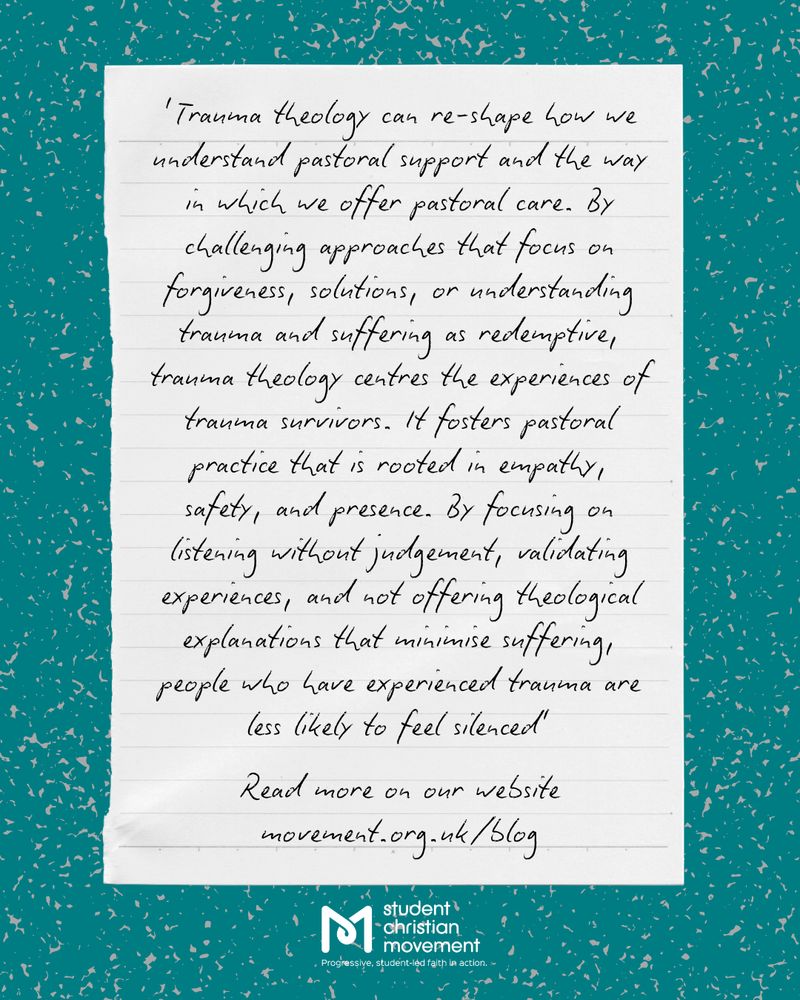 This page has the same background as the first. In the centre, there is an image of lined paper. On this paper is the following text.

Text: Trauma theology can re-shape how we understand pastoral support and the way in which we offer pastoral care. By challenging approaches that focus on forgiveness, solutions, or understanding trauma and suffering as redemptive, trauma theology centres the experiences of trauma survivors. It fosters pastoral practice that is rooted in empathy, safety, and presence. By focusing on listening without judgement, validating experiences, and not offering theological explanations that minimise suffering, people who have experienced trauma are less likely to feel silences. Read more on our website, movement.org.uk/blog
