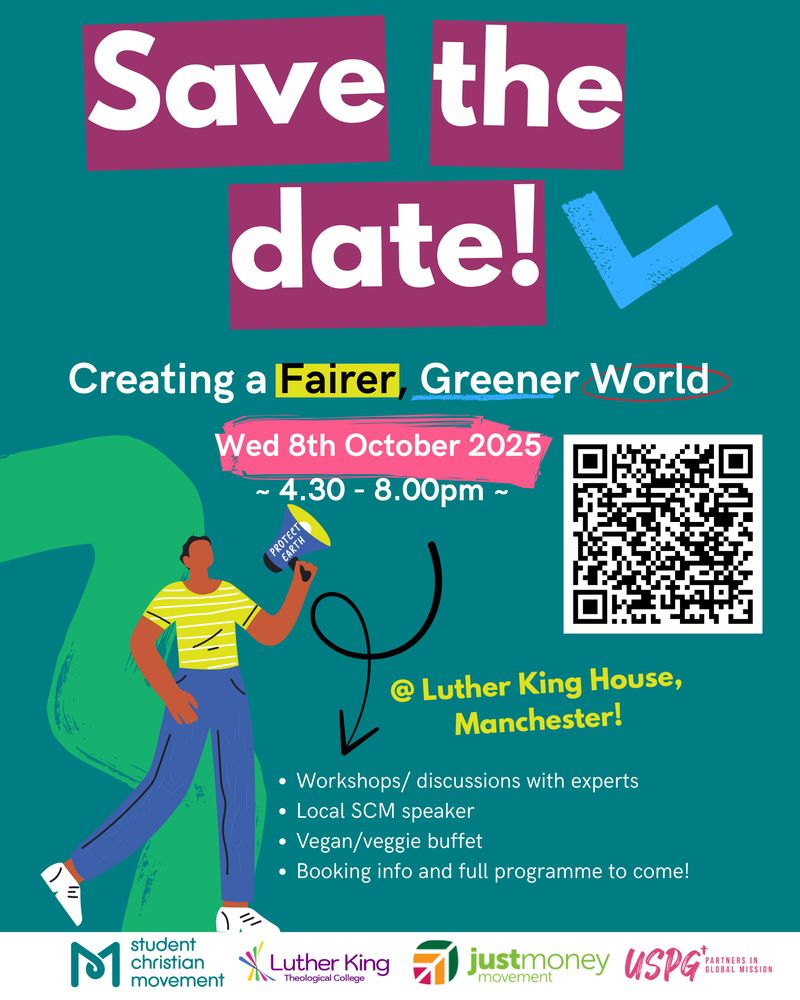 Save the date! Creating a fairer, greener world. Weds 8th October 2025, 4.30pm-8pm @ Luther King House, Manchester. Workshops/discussions with experts, Local SCM speaker, Vegan/veggie buffer, booking info and full programme to come!
