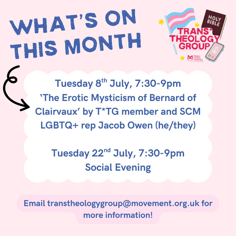 Text: What's on this month.

Tuesday 8th July, 7:30-9:30pm. The Erotic Mysticism of Bernard of Clairvaux' by T*TG member of SCM LGBTQ+ rep Jacob Owen (he/they).

Tuesday 22nd July, 7:30-9pm. Social Evening.

Email transtheologygroup@movement.org.uk for more information