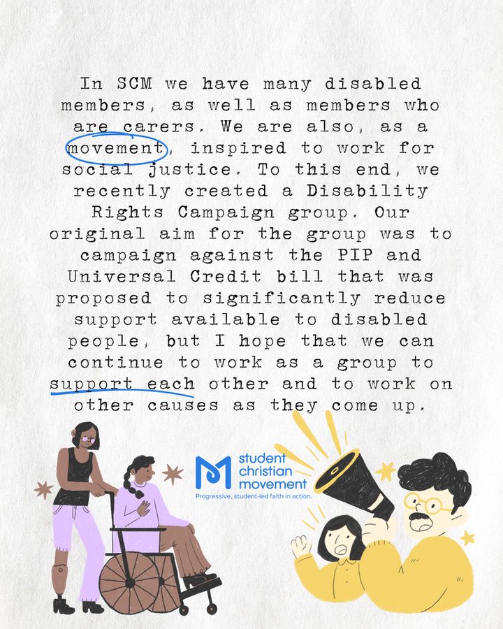 "In SCM we have many disabled members, as well as members who are carers. We are also, as a movement, inspired to work for social justice. To this end, we recently created a Disability Rights Campaign group. Our original aim for the group was to campaign against the PIP and Universal Credit bill that was proposed to significantly reduce support available to disabled people, but I hope that we can continue to work as a group to support each other and to work on other causes as they come up." At the bottom of the page are two simple illustrations, one showing a brown woman with a prosthetic leg pushing another brown woman in a wheelchair. The other illustration shows two pale yellow people using a megaphone and shaking their fists.