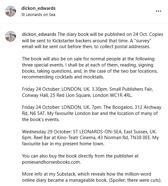 The diary book will be published on 24 Oct. Copies will be sent to Kickstarter backers around that time. A "survey" email will be sent out before then, to collect postal addresses.

The book will also be on sale for normal people at the following three special events. I shall be at each of them, reading, signing books, taking questions, and, in the case of the two bar locations, recommending cocktails and mocktails.

Friday 24 October: LONDON, UK. 3.30pm. Small Publishers Fair, Conway Hall, 25 Red Lion Square, London WC1R 4RL.

Friday 24 October: LONDON, UK. 7pm. The Boogaloo, 312 Archway Rd, N6 5AT. My favourite London bar and the location of many of the book’s events.

Wednesday 29 October: ST LEONARDS-ON-SEA, East Sussex, UK. 6pm. Reel Bar at Kino-Teatr Cinema, 43 Norman Rd, TN38 0EE. My favourite bar in my present home town.

You can also buy the book directly from the publisher at poniesandhorsesbooks.com.

More info at my Substack, which reveals how the million-word online diary became a manageable book. (Spoiler: there were cuts).

https://dickonedwards.substack.com