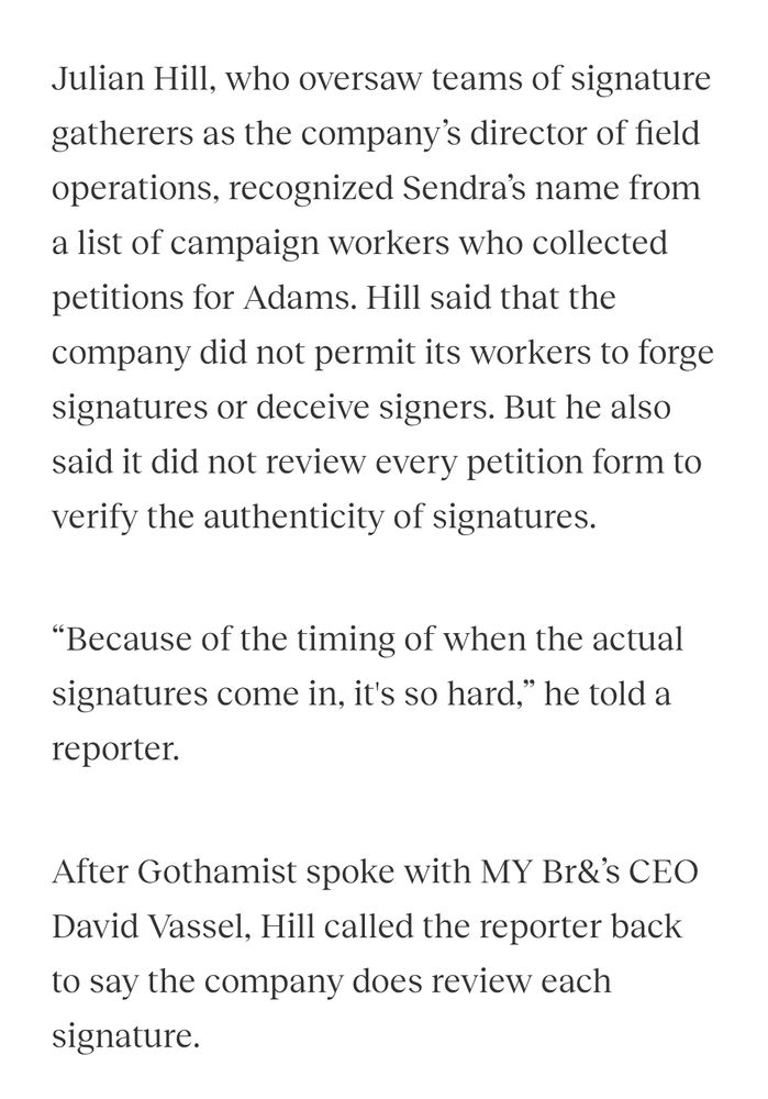 "Julian Hill, who oversaw teams of signature gatherers as the company’s director of field operations, recognized Sendra’s name from a list of campaign workers who collected petitions for Adams. Hill said that the company did not permit its workers to forge signatures or deceive signers. But he also said it did not review every petition form to verify the authenticity of signatures.

“Because of the timing of when the actual signatures come in, it's so hard,” he told a reporter.

After Gothamist spoke with MY Br&’s CEO David Vassel, Hill called the reporter back to say the company does review each signature."
