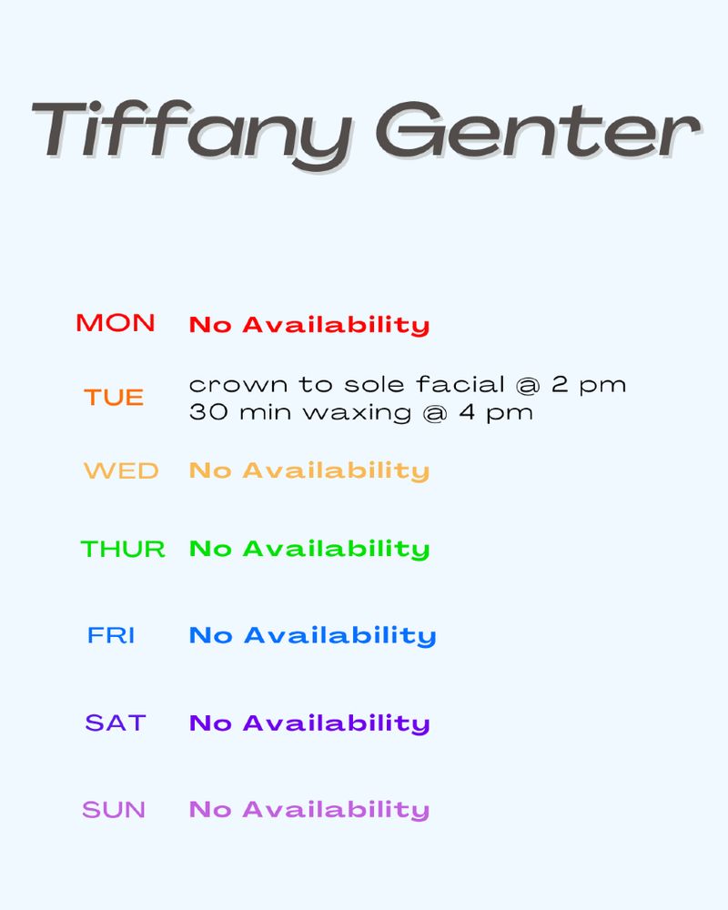 This image shows the name Tiffany Genter at the top, below that the days of the week in a rainbow of colors.  Next to the days are available appointments and times. It reads, "Monday no availability, Tuesday crown to sole facial at 2 pm 30 minute waxing at 4 pm, Wednesday no availability, Thursday no availability, Friday no availability, Saturday no availability, Sunday no availability."