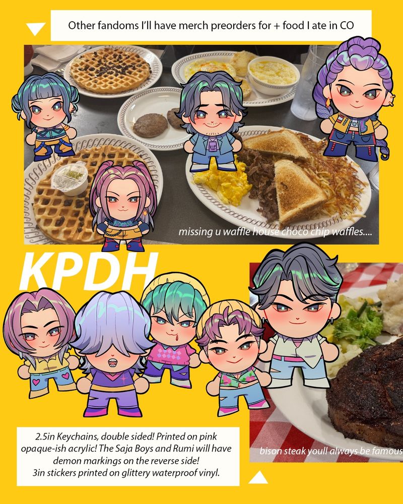 Other fandoms I'll have merch preorders for + food late in CO

(image of waffle house spread with various delicious breakfast items captioned: missing u waffle house choco chip waifles...)

(also. a cropped image of bison steak, captioned: bison steak you’ll always be famous)

KPDH

2.5in Keychains, double sided! Printed on pink opaque-ish acrylic! The Saja Boys and Rumi will have demon markings on the reverse side!
3in stickers printed on glittery waterproof vinyl.
