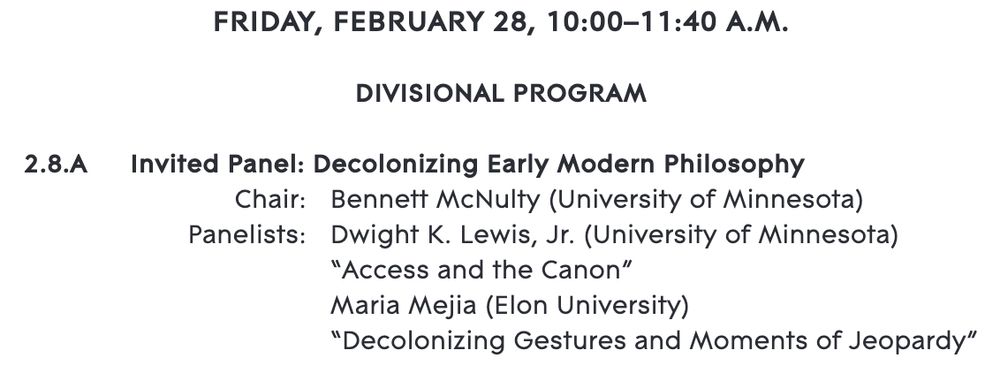 Image of a conference program that reads as follows: 
"FRIDAY, FEBRUARY 28, 10:00–11:40 A.M.
DIVISIONAL PROGRAM
2.8.A Invited Panel: Decolonizing Early Modern Philosophy
Chair: Bennett McNulty (University of Minnesota)
Panelists: Dwight K. Lewis, Jr. (University of Minnesota)
“Access and the Canon”
Maria Mejia (Elon University)
“Decolonizing Gestures and Moments of Jeopardy”