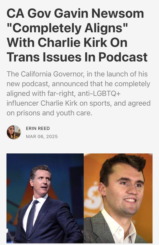 "CA Gov Gavin Newsom "Completely Aligns" With Charlie Kirk On Trans Issues In Podcast
The California Governor, in the launch of his new podcast, announced that he completely aligned with far-right, anti-LGBTQ+ influencer Charlie Kirk on sports, and agreed on prisons and youth care."