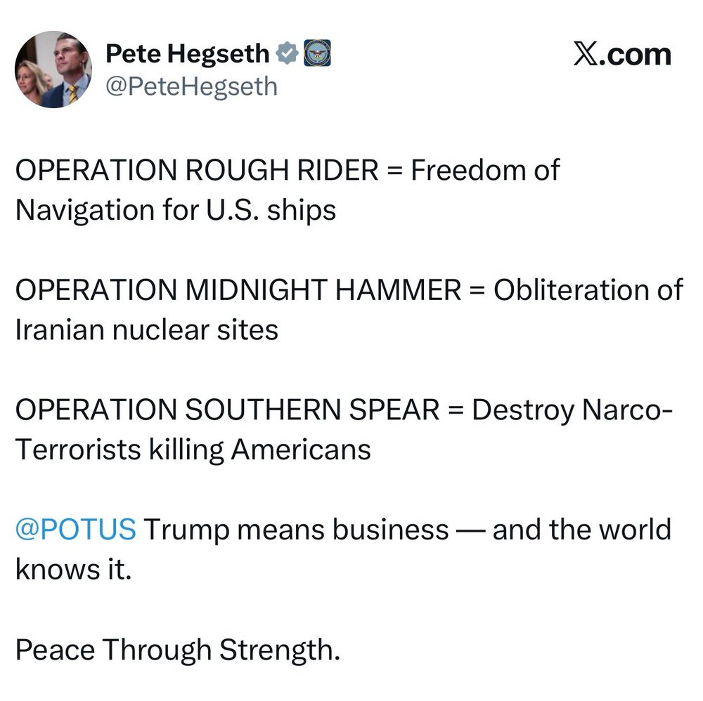 Pete Hegseth * G @PeteHegseth
X.com
OPERATION ROUGH RIDER = Freedom of
Navigation for U.S. ships
OPERATION MIDNIGHT HAMMER = Obliteration of
Iranian nuclear sites
OPERATION SOUTHERN SPEAR = Destroy Narco-
Terrorists killing Americans
@POTUS Trump means business — and the world knows it.
Peace Through 