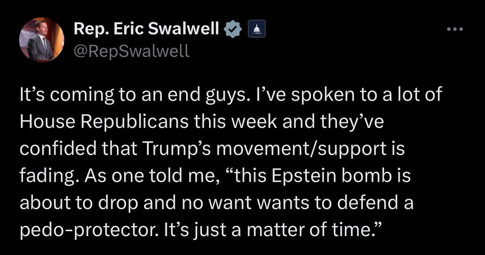 Rep. Eric Swalwell
@RepSwalwell
It's coming to an end guys. I've spoken to a lot of House Republicans this week and they've confided that Trump's movement/support is fading. As one told me, "this Epstein bomb is about to drop and no want wants to defend a pedo-protector. It's just a matter of time."