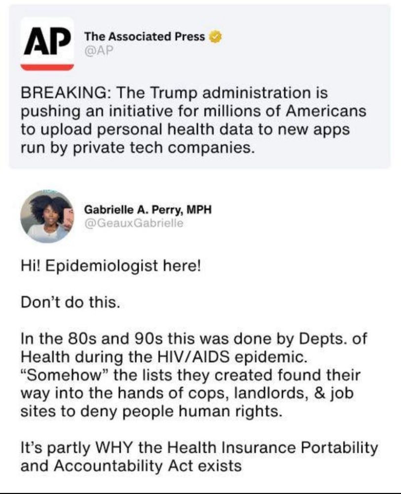 AP
The Associated Press
@AP
BREAKING: The Trump administration is pushing an initiative for millions of Americans to upload personal health data to new apps run by private tech companies.


Gabrielle A. Perry, MPH
@GeauxGabrielle
Hi! Epidemiologist here!
Don't do this.
In the 80s and 90s this was done by Depts. of Health during the HIV/AIDS epidemic.
"Somehow" the lists they created found their way into the hands of cops, landlords, & job sites to deny people human rights.
It's partly WHY the Health Insurance Portability and Accountability Act exists