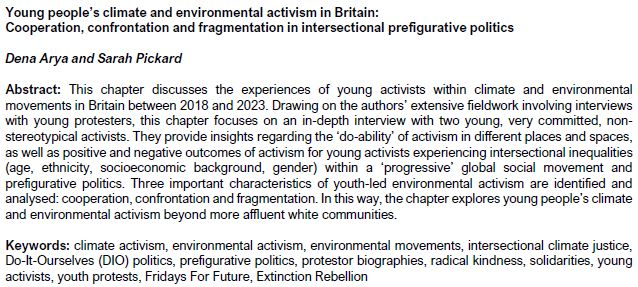 Screenshot about the chapter with the following:

Chapter title: 'Young people’s climate and environmental activism in Britain: Cooperation, confrontation and fragmentation in intersectional prefigurative politics'

Authors: Dena Arya and Sarah Pickard

Abstract: This chapter discusses the experiences of young activists within climate and environmental movements in Britain between 2018 and 2023. Drawing on the authors’ extensive fieldwork involving interviews with young protesters, this chapter focuses on an in-depth interview with two young, very committed, non-stereotypical activists. They provide insights regarding the ‘do-ability’ of activism in different places and spaces, as well as positive and negative outcomes of activism for young activists experiencing intersectional inequalities (age, ethnicity, socioeconomic background, gender) within a ‘progressive’ global social movement and prefigurative politics. Three important characteristics of youth-led environmental activism are identified and analysed: cooperation, confrontation and fragmentation. In this way, the chapter explores young people’s climate and environmental activism beyond more affluent white communities.

Keywords: climate activism, environmental activism, environmental movements, intersectional climate justice, Do-It-Ourselves (DIO) politics, prefigurative politics, protestor biographies, radical kindness, solidarities, young activists, youth protests, Fridays For Future, Extinction Rebellion