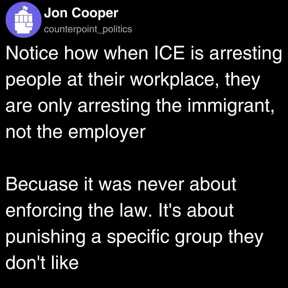 A screenshot of a social-media post on a black background. At the top is a circular purple profile icon showing a stylized Capitol dome and raised fist, next to the name “Jon Cooper” and handle “counterpoint_politics.” Below, in white text, it reads:
“Notice how when ICE is arresting people at their workplace, they are only arresting the immigrant, not the employer

Because it was never about enforcing the law. It’s about punishing a specific group they don’t like.”