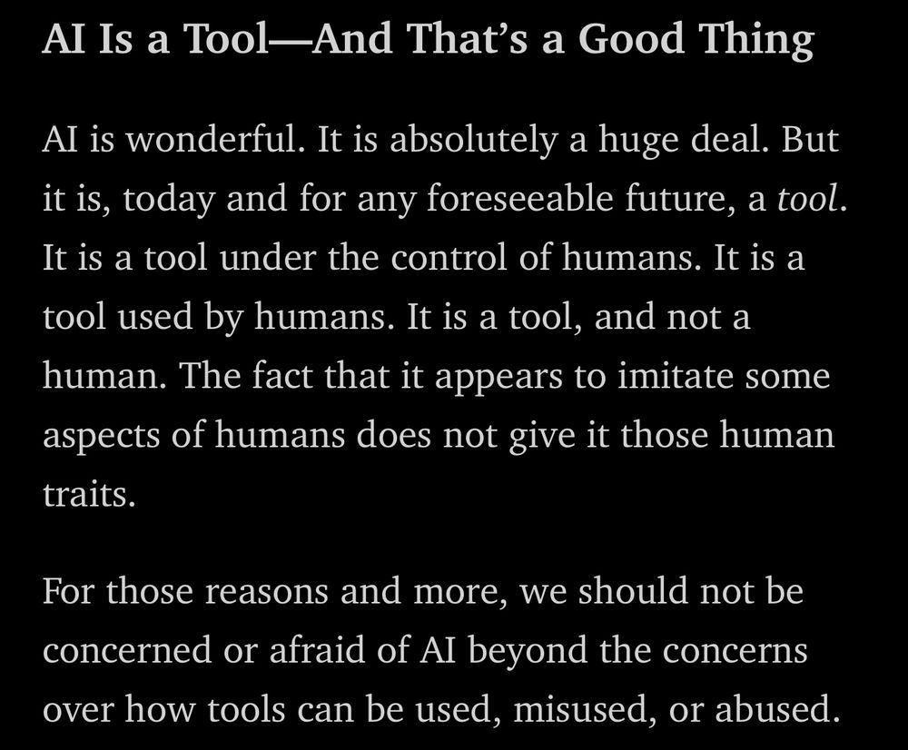 Al Is a Tool-And That's a Good Thing
Al is wonderful. It is absolutely a huge deal. But it is, today and for any foreseeable future, a tool.
It is a tool under the control of humans. It is a tool used by humans. It is a tool, and not a human. The fact that it appears to imitate some aspects of humans does not give it those human traits.
For those reasons and more, we should not be concerned or afraid of AI beyond the concerns over how tools can be used, misused, or abused.
