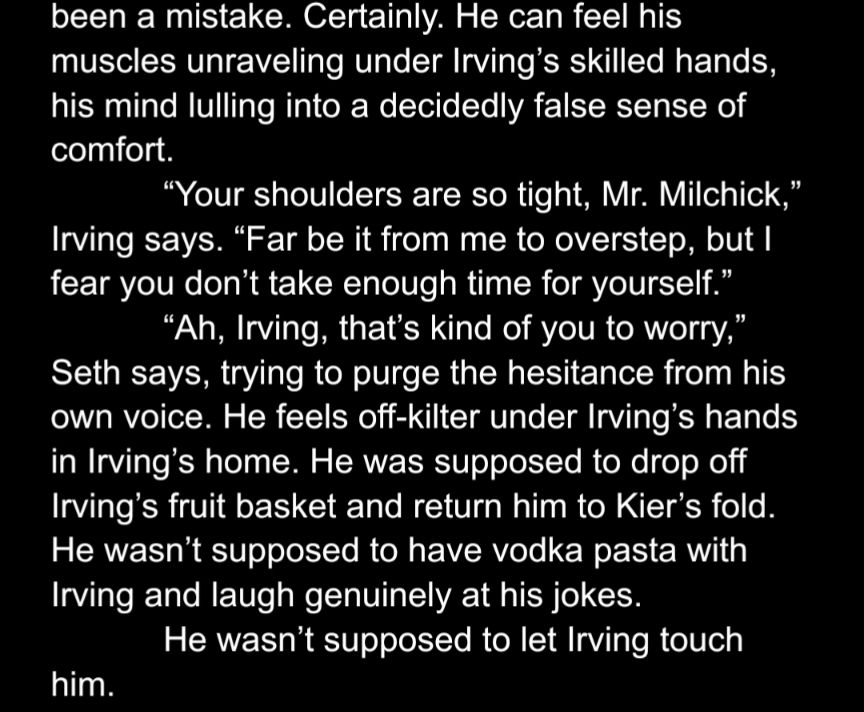 been a mistake. Certainly. He can feel his muscles unraveling under Irving’s skilled hands, his mind lulling into a decidedly false sense of comfort.
“Your shoulders are so tight, Mr. Milchick,” Irving says. “Far be it from me to overstep, but I fear you don’t take enough time for yourself.”
“Ah, Irving, that’s kind of you to worry,” Seth says, trying to purge the hesitance from his own voice. He feels off-kilter under Irving’s hands in Irving’s home. He was supposed to drop off Irving’s fruit basket and return him to Kier’s fold. He wasn’t supposed to have vodka pasta with Irving and laugh genuinely at his jokes.
He wasn’t supposed to let Irving touch him.
