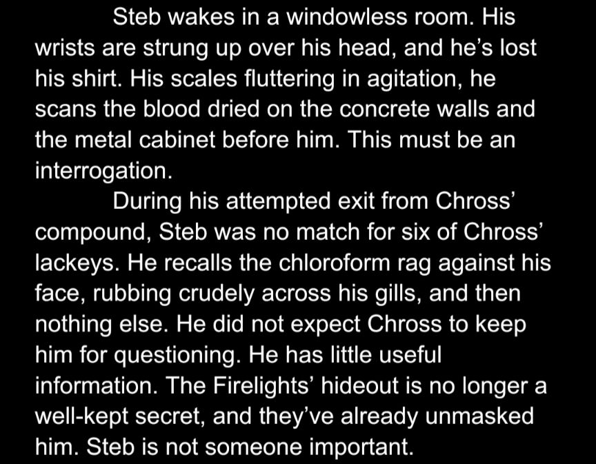 Steb wakes in a windowless room. His wrists are strung up over his head, and he’s lost his shirt. His scales fluttering in agitation, he scans the blood dried on the concrete walls and the metal cabinet before him. This must be an interrogation.
During his attempted exit from Chross’ compound, Steb was no match for six of Chross’ lackeys. He recalls the chloroform rag against his face, rubbing crudely across his gills, and then nothing else. He did not expect Chross to keep him for questioning. He has little useful information. The Firelights’ hideout is no longer a well-kept secret, and they’ve already unmasked him. Steb is not someone important.