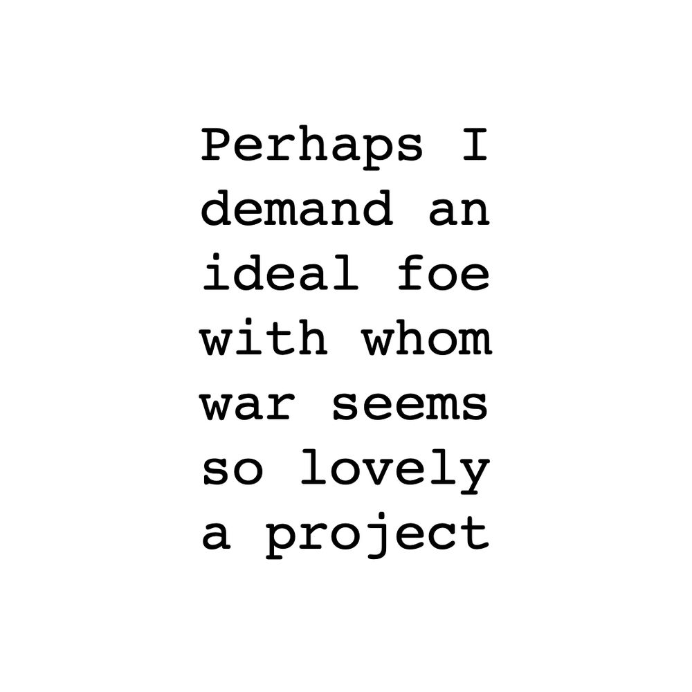 Perhaps I
demand an
ideal foe
with whom
war seems
so lovely
a project