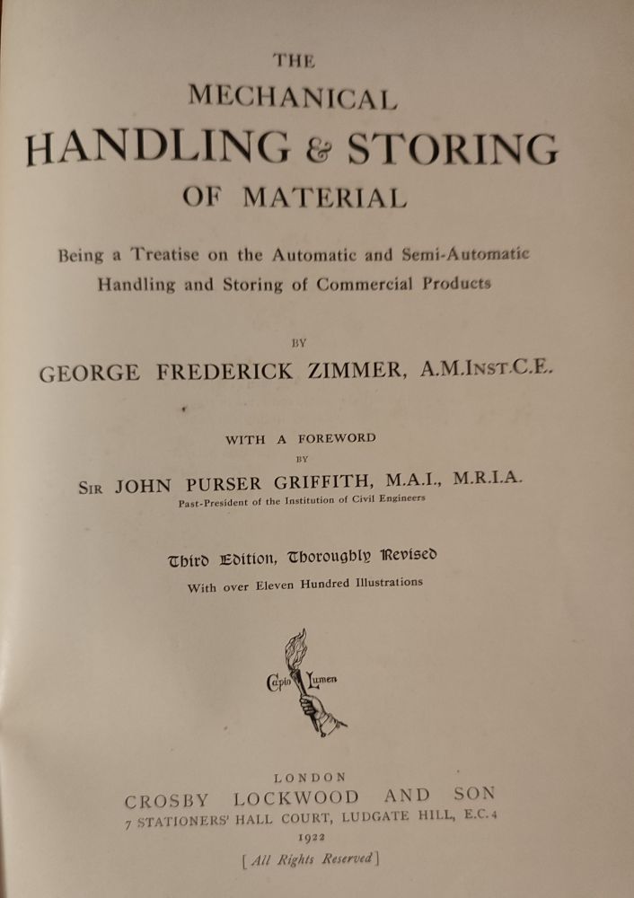 Title page of "The Mechanical Handling & Storing of Material", by GF Zimmer,third edition, 1922.

THE MECHANICAL HANDLING & STORING OF MATERIAL

Being a Treatise on the Automatic and Semi-Automatic Handling and Storing of Commercial Products

BY GEORGE FREDERICK ZIMMER, A.M.INST.C.E..

WITH A FOREWORD BY SIR JOHN PURSER GRIFFITH, Μ.Α.Ι., M.R.I.A.

Past-President of the Institution of Civil Engineers

Third Edition, Thoroughly Revised With over Eleven Hundred Illustrations

Capto Lumen

LONDON

CROSBY LOCKWOOD AND SON 7 STATIONERS' HALL COURT, LUDGATE HILL, E.C.4

1922

[All Rights Reserved]