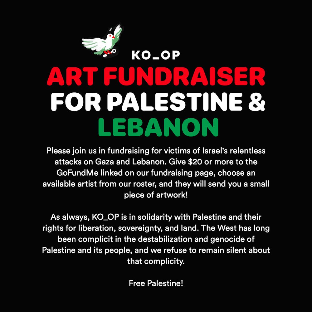 KO_OP Art Fundraiser for Palestine and Lebanon. Please join us in fundraising for victims of Israel’s relentless attacks on Gaza and Lebanon. Give $20 USD or more to the GoFundMe linked on our fundraising page, choose an available artist from our roster, and they will send you a small piece of artwork!

As always, KO_OP is in solidarity with Palestine and Lebanon and their rights for liberation, sovereignty, and land. The West has long been complicit in the destabilization and genocide of Palestine and its people, and we refuse to remain silent about that complicity. Free Palestine!