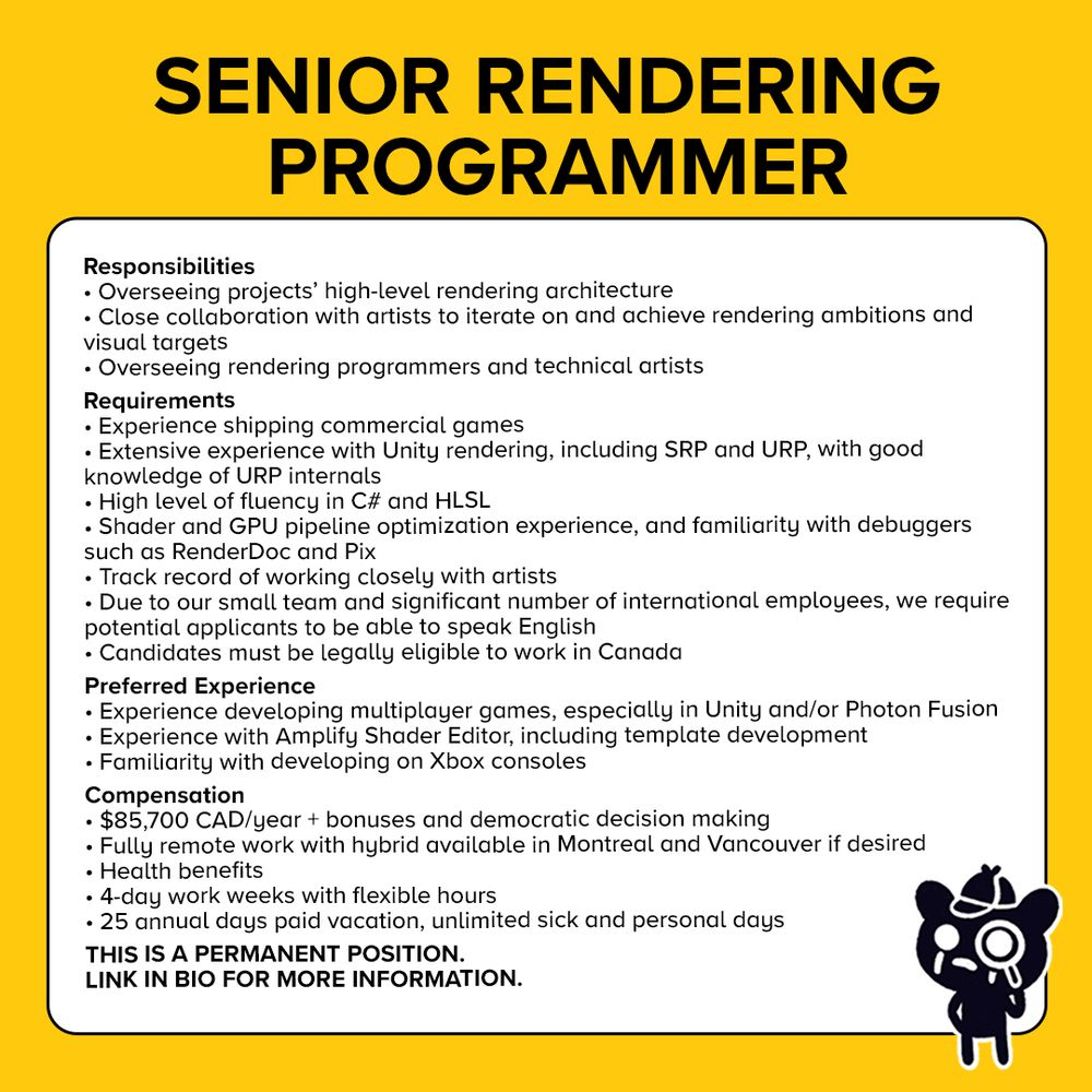 Text at the top reads: Senior Rendering Programmer. Text inside a white square reads: 

Responsibilities
Overseeing the high-level rendering architecture of our projects

Overseeing other rendering programmers and technical artists

Collaborating closely with artists to iterate on and achieve their rendering ambitions and visual targets

Requirements

Experience shipping commercial games

Extensive experience with Unity rendering, including SRP and URP, with good knowledge of URP internals

High level of fluency in C# and HLSL
Shader and GPU pipeline optimization experience

Experience with GPU debuggers, such as RenderDoc and Pix

A proven track record of working closely with artists

Due to our small team and a significant number of our employees being international, we require potential applicants to be able to speak English

For tax reasons, we require candidates to be legally eligible to work in Canada

Applicants already located in Canada will be given priority

If you are currently outside of Canada but willing to relocate, we encourage you to submit your application for consideration should we be unable to fill this role locally

Preferred experience

Experience developing multiplayer games, especially in Unity and/or using Photon Fusion

Experience with Amplify Shader Editor, including template development

Developing on Xbox consoles

Compensation

$85,700 CAD/year + bonuses and democratic decision making

Fully remote work (Hybrid available in Montreal and Vancouver if desired)

Health benefits

4-day work-weeks with flexible hours

25 annual days paid vacation, unlimited sick and personal days