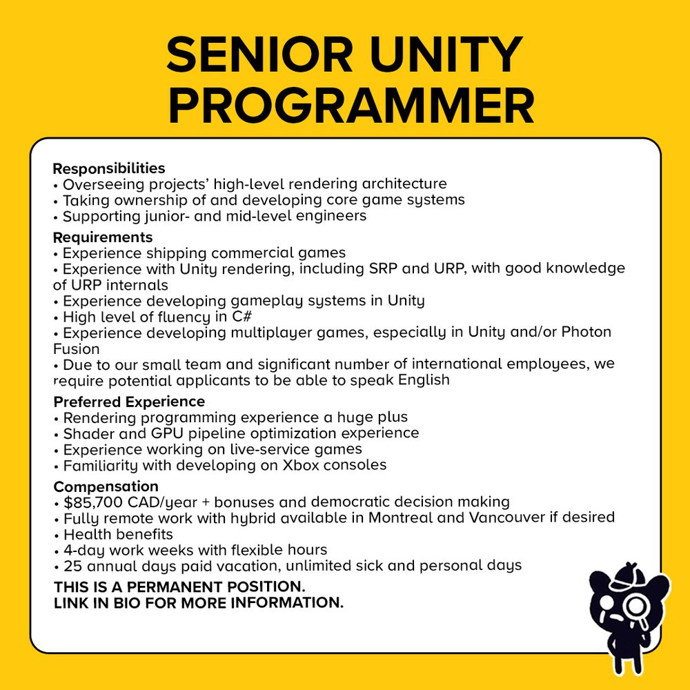Text at the top reads: Senior Unity Programmer.

The job description reads:

Responsibilities
Taking ownership of and developing core game systems
Preferred: Overseeing the high-level rendering architecture of our projects
Supporting junior- and mid-level engineers

Requirements
Experience shipping multiple commercial games
Experience with Unity rendering, including SRP and URP. Good knowledge of URP internals preferred.
Experience developing gameplay systems in Unity
High level of fluency in C#
Experience developing multiplayer games, especially in Unity and/or using Photon Fusion
Due to our small team and a significant number of our employees being international, we require potential applicants to be able to speak English

Preferred experience
Rendering programming experience or familiarity a huge plus
Experience developing multiplayer games, especially in Unity and/or using Photon Fusion
HLSL fluency
Shader and GPU pipeline optimization experience
Experience working on live-service games
Developing on Xbox consoles

This is a permanent position. After completing a probation period you will be a full democratic member of the company, contributing equally to all strategy decisions and sharing in all profits. If you’d like to know more about co-ops, and KO_OP in particular, this profile goes into some detail about how we operate.

 

$85,700 CAD/year + bonuses and democratic decision making
Fully remote work (Hybrid available in Montreal and Vancouver if desired)
Health benefits
4-day work-weeks with flexible hours
25 annual days paid vacation, unlimited sick and personal days