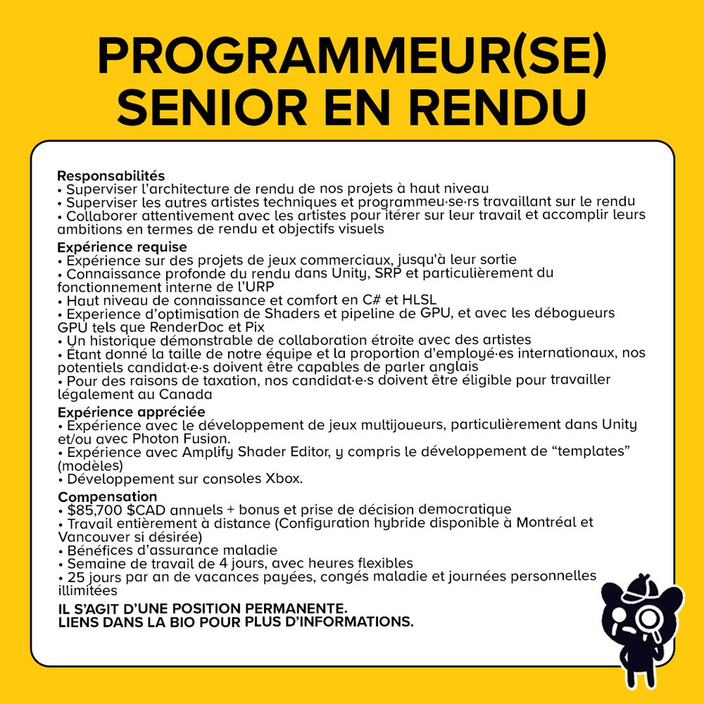 Text reads: Programmeur(se) Senior en Rendu.

Responsabilités

Superviser l’architecture de rendu de nos projets à haut niveau

Superviser les autres artistes techniques et programmeu·se·rs travaillant sur le rendu

Collaborer attentivement avec les artistes pour itérer sur leur travail et accomplir leurs ambitions en termes de rendu et objectifs visuels.

Expérience requise

Expérience sur des projets de jeux commerciaux, jusqu'à leur sortie.

Connaissance profonde du rendu dans Unity, SRP et particulièrement du fonctionnement interne de l’URP.

Haut niveau de connaissance et comfort en C# et HLSL.

Experience d’optimisation de Shaders et pipeline de GPU.

Expérience avec les débogueurs GPU tels que RenderDoc et Pix.

Un historique démonstrable de collaboration étroite avec des artistes.

Étant donné la taille de notre équipe et la proportion d'employé·es internationaux, nos potentiels candidat·e·s doivent être capables de parler anglais.

Pour des raisons de taxation, nos candidat·e·s doivent être éligible pour travailler légalement au Canada

Les candidat·e·s déjà situé·e·s au Canada seront considéré·e·s en priorité.

Si vous vivez hors du Canada mais êtes prêts à déménager au Canada, nous vous encourageons à soumettre votre candidature pour considération, dans le cas éventuel où nous ne sommes pas en mesure de remplir ce rôle localement.

Expérience appréciée

Expérience avec le développement de jeux multijoueurs, particulièrement dans Unity et/ou avec Photon Fusion.

Expérience avec Amplify Shader Editor, y compris le développement de “templates” (modèles)

Développement sur consoles Xbox.

Compensation

$85,700 $CAD annuels + bonus et prise de décision democratique

Travail entièrement à distance (Configuration hybride disponible à Montréal et Vancouver si désirée)
Bénéfices d’assurance maladie

Semaine de travail de 4 jours, avec heures flexibles

25 jours par an de vacances payées, congés maladie et journées personnelles illimitées