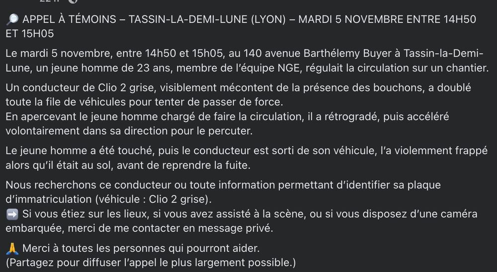 🔎 APPEL À TÉMOINS – TASSIN-LA-DEMI-LUNE (LYON) – MARDI 5 NOVEMBRE ENTRE 14H50 ET 15H05 
Le mardi 5 novembre, entre 14h50 et 15h05, au 140 avenue Barthélemy Buyer à Tassin-la-Demi-Lune, un jeune homme de 23 ans, membre de l’équipe NGE, régulait la circulation sur un chantier.
Un conducteur de Clio 2 grise, visiblement mécontent de la présence des bouchons, a doublé toute la file de véhicules pour tenter de passer de force.
En apercevant le jeune homme chargé de faire la circulation, il a rétrogradé, puis accéléré volontairement dans sa direction pour le percuter.
Le jeune homme a été touché, puis le conducteur est sorti de son véhicule, l’a violemment frappé alors qu’il était au sol, avant de reprendre la fuite.
Nous recherchons ce conducteur ou toute information permettant d’identifier sa plaque d’immatriculation (véhicule : Clio 2 grise).
➡️ Si vous étiez sur les lieux, si vous avez assisté à la scène, ou si vous disposez d’une caméra embarquée, merci de me contacter en message privé.
🙏 Merci à toutes les personnes qui pourront aider.
(Partagez pour diffuser l’appel le plus largement possible.)