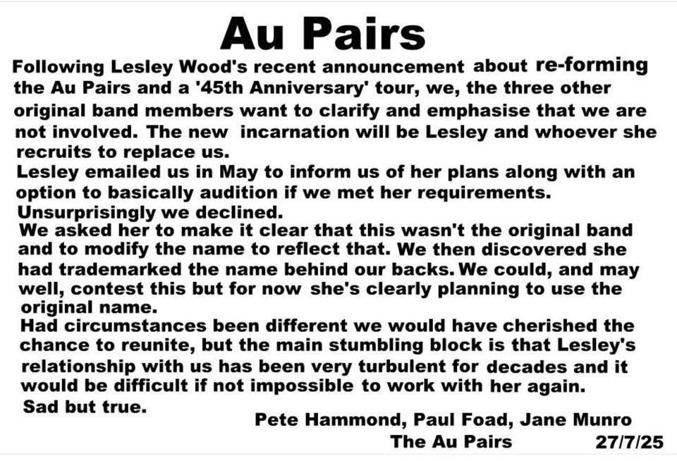 Following Lesley Woods' recent announcement about reforming the Au Pairs and a "45th Anniversary" tour, we, the three other original band members want to clarify and emphasis that we are not involved. The New incarnation will be Lesley and whoever she recruits to replace us.

Lesley emailed us in May to inform us of her plans along with an option to basically audition if we met her requirements. Unsurprisingly we declined.

We asked her to make it clear that this wasn't the original band and to modify the name to reflect that. We then discovered she had trademarked the name behind our backs. We could and may well contest this, but for now she's clearly planning to use the original name.

Had circumstances been different, we would have cherished the chance to reunite, but the main stumbling block is that Lesley's relationship with us has been very turbulent for decades and it would be difficult if not impossible t work with her again.

Sad but true.

Pete Hammond, Paul Foad, Jane Munro, The Au Pairs, 27/7/25