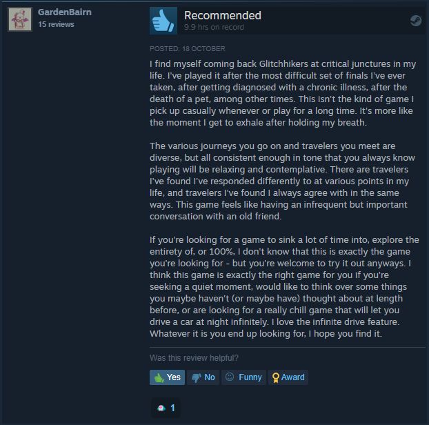 A Steam review of Glitchhikers: The Spaces Between, that starts: "I find myself coming back Glitchhikers at critical junctures in my life. I've played it after the most difficult set of finals I've ever taken, after getting diagnosed with a chronic illness, after the death of a pet, among other times. This isn't the kind of game I pick up casually whenever or play for a long time. It's more like the moment I get to exhale after holding my breath.

The various journeys you go on and travelers you meet are diverse, but all consistent enough in tone that you always know playing will be relaxing and contemplative. There are travelers I've found I've responded differently to at various points in my life, and travelers I've found I always agree with in the same ways. This game feels like having an infrequent but important conversation with an old friend.