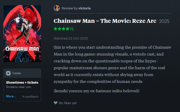 Chainsaw Man: The Movie: Reze Arc review by Victoria. 4.5 stars, watched October 23:

this is where you start understanding the premise of Chainsaw Man in the long game: stunning visuals, a weirdo cast, and cracking down on the questionable tropes of the hyper-popular mainstream shonen genre and the harm of the real world as it currently exists without shying away from sympathy for the complexities of human needs 

(kenshi yonezu my ex-hatsune miku beloved)