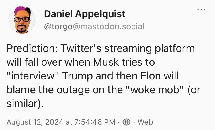 Screenshot of a Mastodon post I made last night before the Twitter live stream, text reads: "Prediction: Twitter's streaming platform will fall over when Musk tries to "interview" Trump and then Elon will blame the outage on the "woke mob" (or similar)."