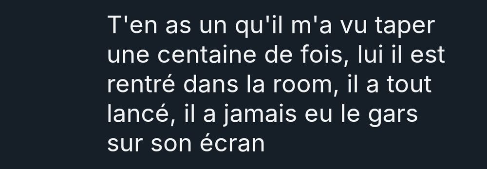 T'en as un qu'il m'a vu taper une centaine de fois, lui il est rentré dans la room, il a tout lancé, il a jamais eu le gars sur son écran 
