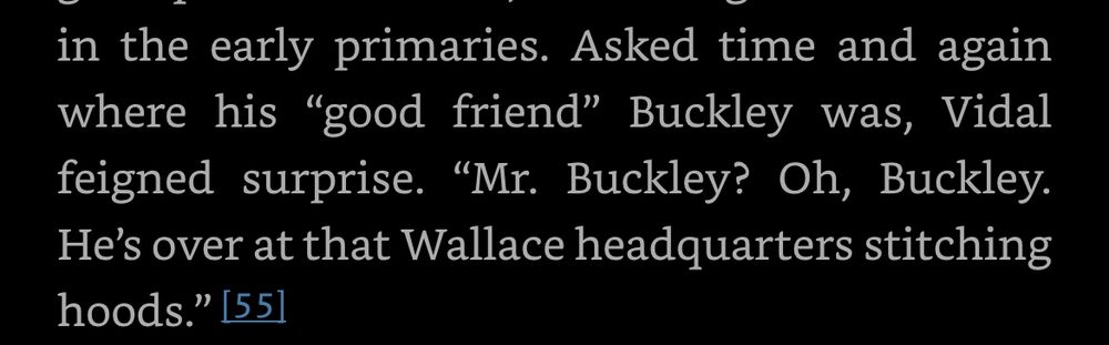Screenshot from an ebook of Sam Tanenhaus’ Buckley biography: "Asked time and again where his “good friend” Buckley was, Vidal feigned surprise. “Mr. Buckley? Oh, Buckley. He’s over at that Wallace headquarters stitching hoods.”"