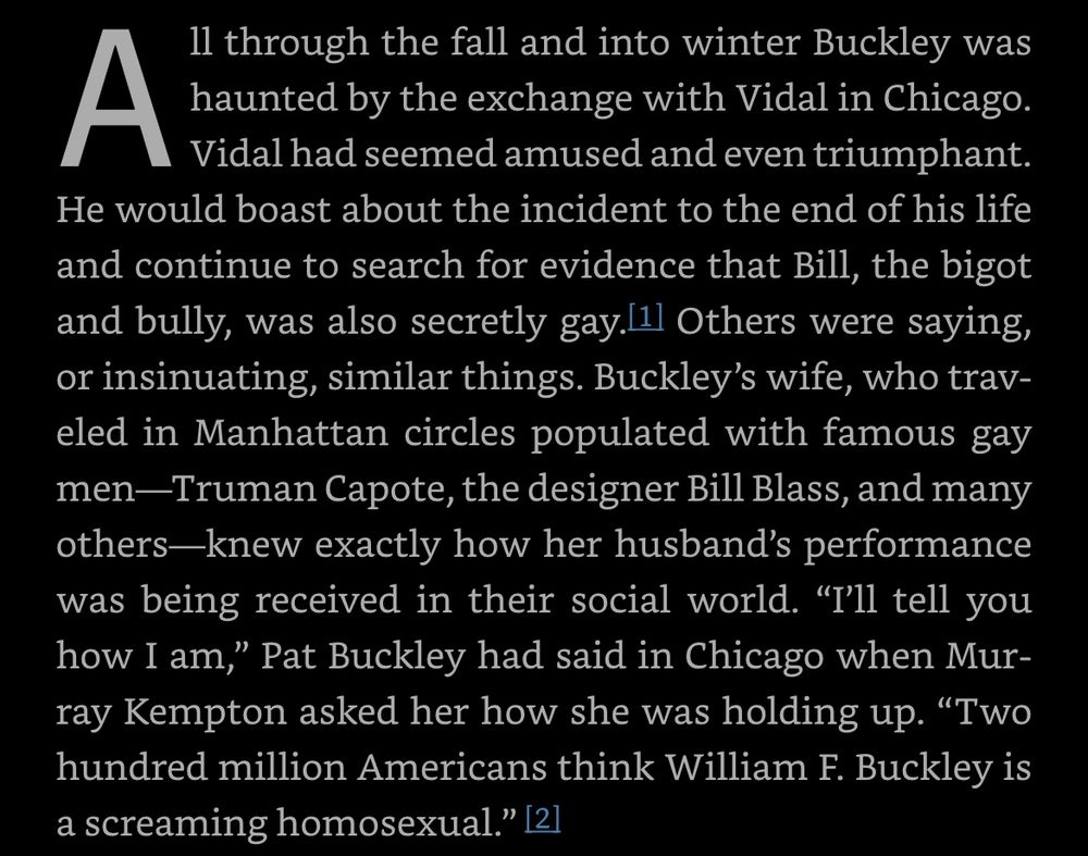 All through the fall and into winter Buckley was haunted by the exchange with Vidal in Chicago. Vidal had seemed amused and even triumphant. He would boast about the incident to the end of his life and continue to search for evidence that Bill, the bigot and bully, was also secretly gay. Others were saying, or insinuating, similar things. Buckley’s wife, who traveled in Manhattan circles populated with famous gay men—Truman Capote, the designer Bill Blass, and many others—knew exactly how her husband’s performance was being received in their social world. “I’ll tell you how I am,” Pat Buckley had said in Chicago when Murray Kempton asked her how she was holding up. “Two hundred million Americans think William F. Buckley is a screaming homosexual.”