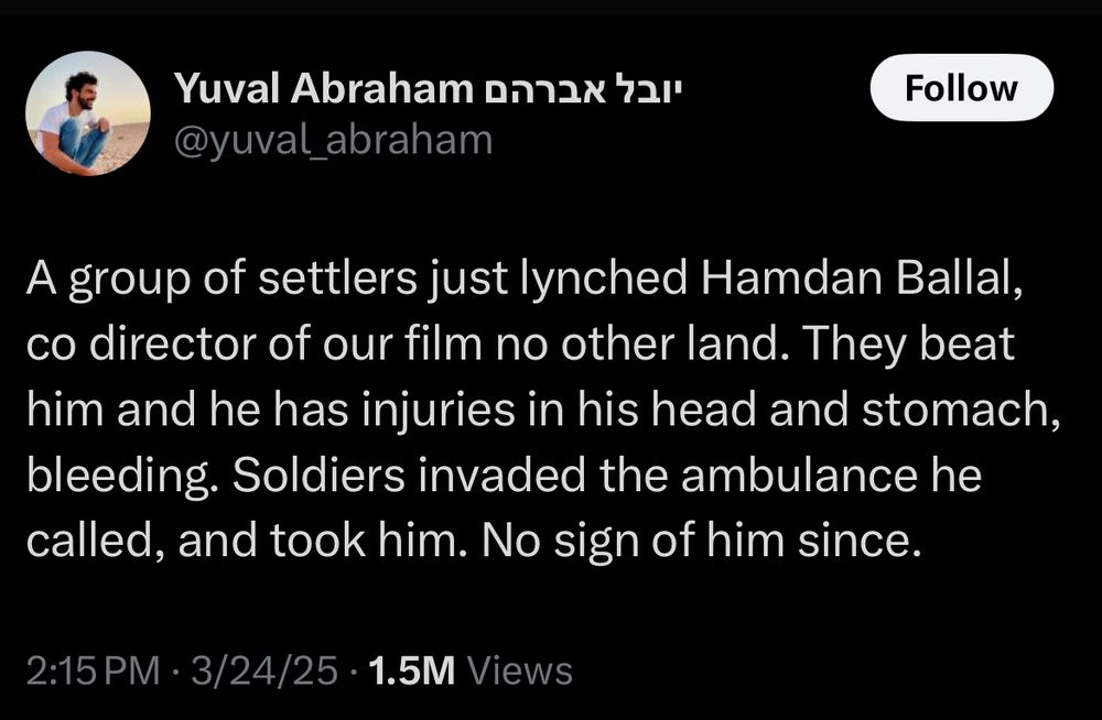 Yuval Abraham יובל אברהם

@yuval_abraham

Follow

A group of settlers just lynched Hamdan Ballal, co director of our film no other land. They beat him and he has injuries in his head and stomach, bleeding. Soldiers invaded the ambulance he called, and took him. No sign of him since.

2:15 PM

3/24/25

1.5M Views