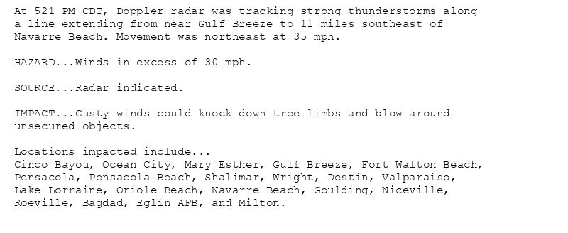 At 521 PM CDT, Doppler radar was tracking strong thunderstorms along
a line extending from near Gulf Breeze to 11 miles southeast of
Navarre Beach. Movement was northeast at 35 mph.

HAZARD...Winds in excess of 30 mph.

SOURCE...Radar indicated.

IMPACT...Gusty winds could knock down tree limbs and blow around
unsecured objects.

Locations impacted include...
Cinco Bayou, Ocean City, Mary Esther, Gulf Breeze, Fort Walton Beach,
Pensacola, Pensacola Beach, Shalimar, Wright, Destin, Valparaiso,
Lake Lorraine, Oriole Beach, Navarre Beach, Goulding, Niceville,
Roeville, Bagdad, Eglin AFB, and Milton.