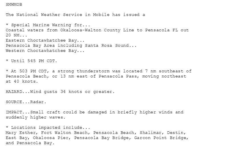 SMWMOB

The National Weather Service in Mobile has issued a

* Special Marine Warning for...
Coastal waters from Okaloosa-Walton County Line to Pensacola FL out
20 NM...
Eastern Choctawhatchee Bay...
Pensacola Bay Area including Santa Rosa Sound...
Western Choctawhatchee Bay...

* Until 545 PM CDT.

* At 503 PM CDT, a strong thunderstorm was located 7 nm southeast of
Pensacola Beach, or 13 nm east of Pensacola Pass, moving northeast
at 40 knots.

HAZARD...Wind gusts 34 knots or greater.

SOURCE...Radar.

IMPACT...Small craft could be damaged in briefly higher winds and
suddenly higher waves.

* Locations impacted include...
Mary Esther, Fort Walton Beach, Pensacola Beach, Shalimar, Destin,
East Bay, Okaloosa Pier, Pensacola Bay Bridge, Garcon Point Bridge,
and Pensacola Bay.