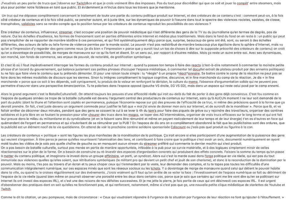 J'voudrais un peu parler de trucs que j'observe sur Twitch&co et que je crois vraiment être des impasses. Pas du tout pour discréditer qui que ce soit et jouer la compét' entre steamers, mais plus pour pointer notre faiblesse en tant que public. Et évidemment je m'inclus dans tous les travers que je mentionne.
Un truc qui me dépasse complètement concernant le traitement de toute une partie du contenu politique produit sur Internet, et des créateurs de ce contenu c'est : comment peut-on, à la fois côté créateur de contenus et à la fois côté public, se pencher autant, et à juste titre, sur les dynamiques de pouvoir à l'oeuvre dans tout le spectre des violences racistes, sexistes, de classe, transphobes, validistes sans se rendre compte que la position tenue par les créateurs de contenus reproduit les possibilités de ces violences?
Être créateur de contenus, influenceur, streamer, c'est occuper une position de pouvoir médiatique qui n'est différente des gens de la TV ou du journalisme qu'en termes de degrés, pas de nature. Oui les échelles d'audience, les formes de financement sont en parties différentes entre Internet et médias plus traditionnels. Mais dans le fond du fond on en reste à : un public qui peut pas s'empêcher de se rapporter de manière idolâtre à ces personnes, et qui finit systématiquement déçu parce que, surprise, beaucoup de gens ont été, sont, ou seront à des échelles différentes, des acteurs de telle ou telle forme de violence permise par le monde social. Le pouvoir n'est pas redistribué de manière beaucoup plus égalitaire dans la sphère d'Internet, mais vu qu'on a l'impression d'y regarder des gens comme nous (je dis bien " l'impression " parce que y aurait tout un tas de choses à dire sur la supposée précarité des créateurs de contenu) on croit qu'on a davantage de possibilités, de marges de manoeuvre sur ce qu'ils font et disent. 1/4 