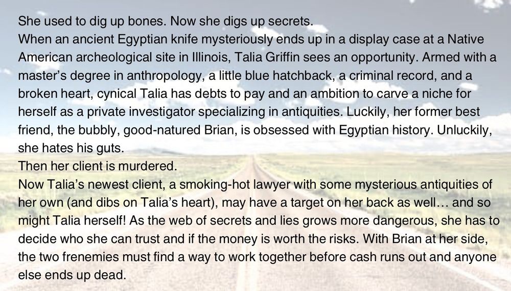 (Over an image of a long road)
She used to dig up bones. Now she digs up secrets.
When an ancient Egyptian knife mysteriously ends up in a display case at a Native American archeological site in Illinois, Talia Griffin sees an opportunity. Armed with a master’s degree in anthropology, a little blue hatchback, a criminal record, and a broken heart, cynical Talia has debts to pay and an ambition to carve a niche for herself as a private investigator specializing in antiquities. Luckily, her former best friend, the bubbly, good-natured Brian, is obsessed with Egyptian history. Unluckily, she hates his guts.
Then her client is murdered.
Now Talia’s newest client, a smoking-hot lawyer with some mysterious antiquities of her own (and dibs on Talia’s heart), may have a target on her back as well… and so might Talia herself! As the web of secrets and lies grows more dangerous, she has to decide who she can trust and if the money is worth the risks. With Brian at her side, the two frenemies must find a way to work together before cash runs out and anyone else ends up dead.